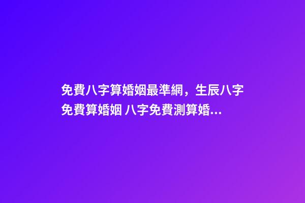 免費八字算婚姻最準網，生辰八字免費算婚姻 八字免費測算婚姻，最準的八字合婚免費的